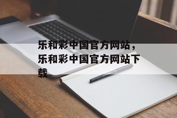 乐和彩中国官方网站，乐和彩中国官方网站下载